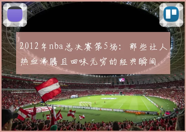 2012年nba总决赛第5场:那些让人热血沸腾且回味无穷的经典瞬间