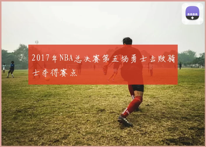 2017年NBA总决赛第五场勇士击败骑士夺得赛点