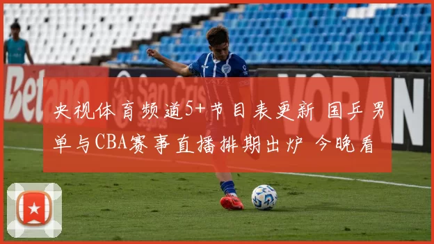央视体育频道5+节目表更新 国乒男单与CBA赛事直播排期出炉 今晚看点集中