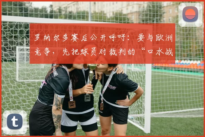 罗纳尔多赛后公开呼吁：要与欧洲竞争，先把球员对裁判的“口水战”停掉