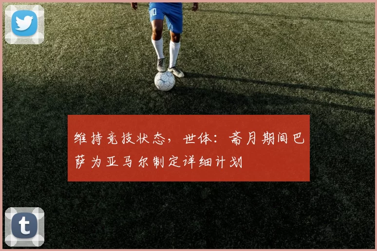 维持竞技状态，世体：斋月期间巴萨为亚马尔制定详细计划