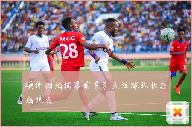 硬件测试揭幕前景引关注球队状态成焦点