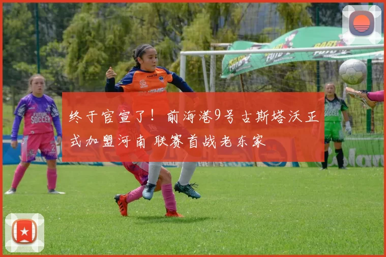 终于官宣了!前海港9号古斯塔沃正式加盟河南 联赛首战老东家