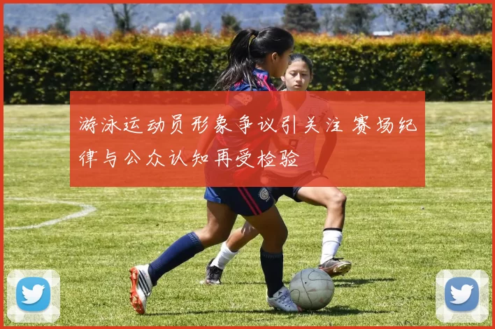 游泳运动员形象争议引关注 赛场纪律与公众认知再受检验