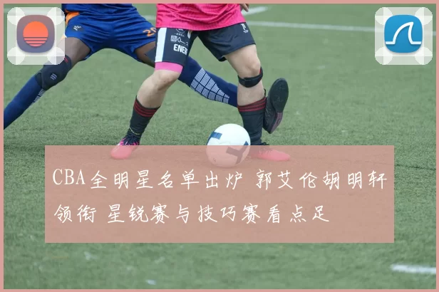 CBA全明星名单出炉 郭艾伦胡明轩领衔 星锐赛与技巧赛看点足