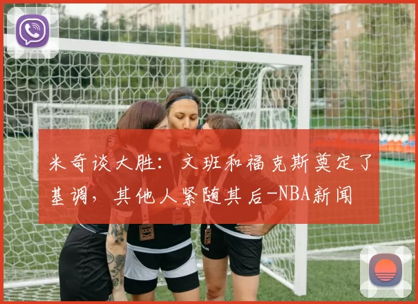 米奇谈大胜：文班和福克斯奠定了基调，其他人紧随其后-NBA新闻