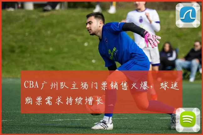 CBA广州队主场门票销售火爆，球迷购票需求持续增长