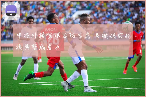 申花外援伤退后防告急 关键战前轮换调整成看点