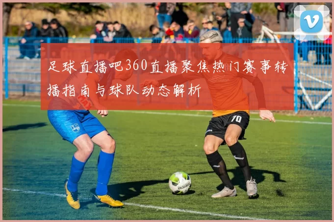 足球直播吧360直播聚焦热门赛事转播指南与球队动态解析