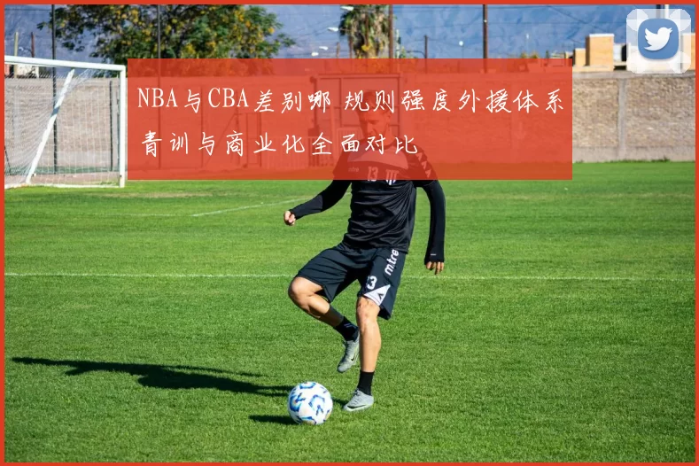 NBA与CBA差别哪 规则强度外援体系青训与商业化全面对比