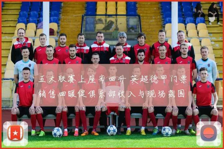 五大联赛上座率回升 英超德甲门票销售回暖促俱乐部收入与现场氛围改善