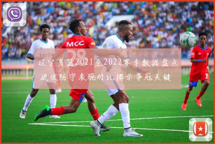 辽宁男篮2021至2022赛季数据盘点 进攻防守表现对比揭示争冠关键