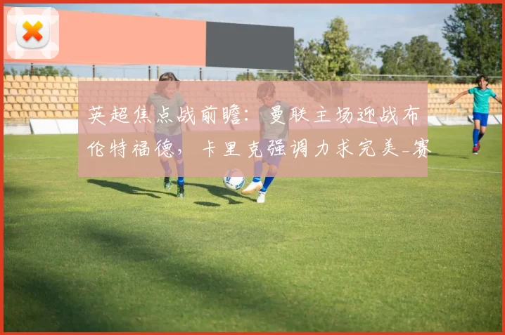 英超焦点战前瞻：曼联主场迎战布伦特福德，卡里克强调力求完美_赛季_欧冠_利物浦