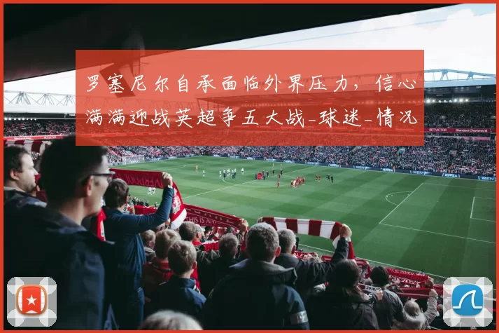 罗塞尼尔自承面临外界压力，信心满满迎战英超争五大战_球迷_情况_欧冠