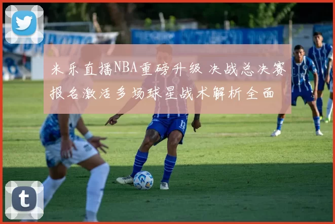 米乐直播NBA重磅升级 决战总决赛报名激活多场球星战术解析全面
