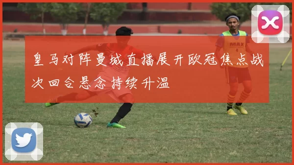 皇马对阵曼城直播展开欧冠焦点战次回合悬念持续升温