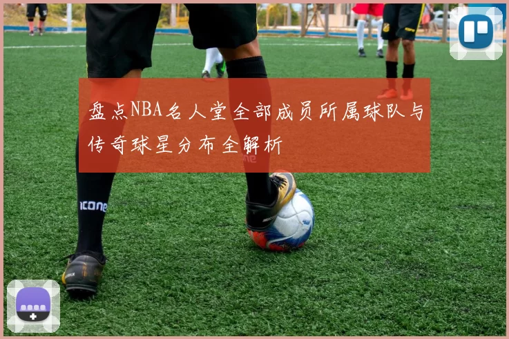 盘点NBA名人堂全部成员所属球队与传奇球星分布全解析