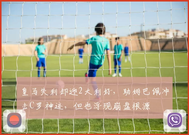 皇马失利却迎2大利好，助姆巴佩冲击C罗神迹，但也浮现崩盘根源