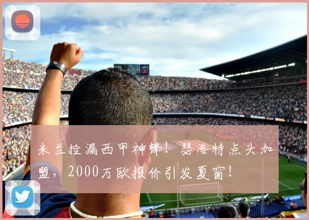 米兰捡漏西甲神锋！瑟洛特点头加盟，2000万欧报价引发夏窗！