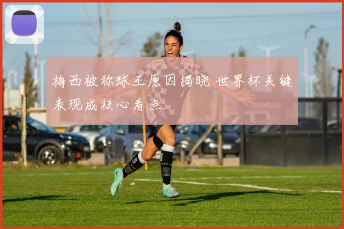 梅西被称球王原因揭晓 世界杯关键表现成核心看点