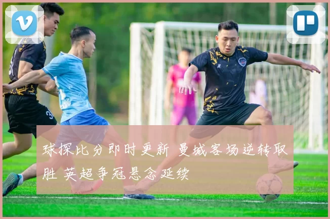 球探比分即时更新 曼城客场逆转取胜 英超争冠悬念延续