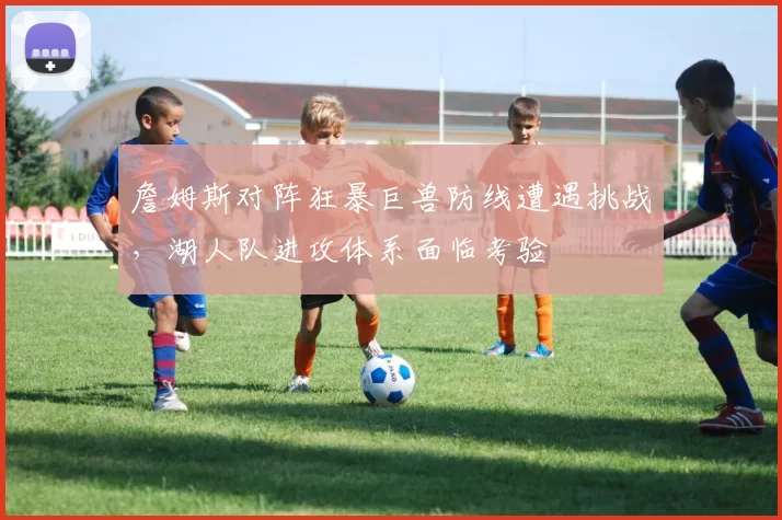 詹姆斯对阵狂暴巨兽防线遭遇挑战，湖人队进攻体系面临考验