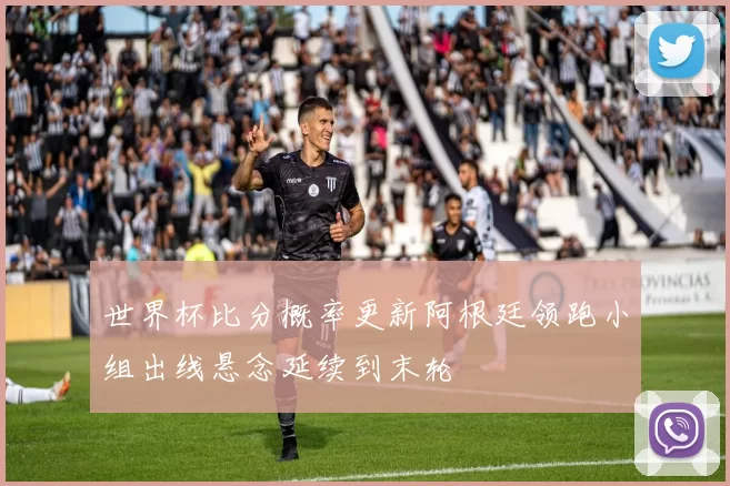世界杯比分概率更新阿根廷领跑小组出线悬念延续到末轮