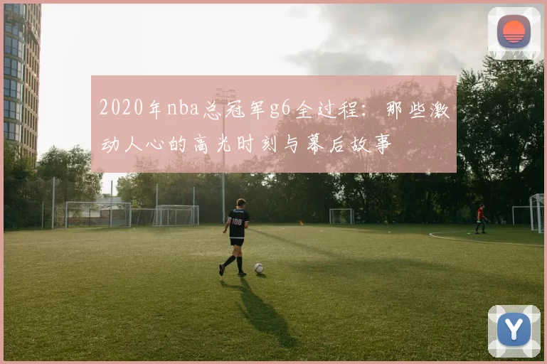 2020年nba总冠军g6全过程：那些激动人心的高光时刻与幕后故事