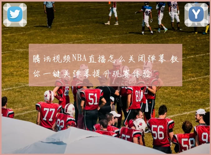 腾讯视频NBA直播怎么关闭弹幕 教你一键关弹幕提升观赛体验