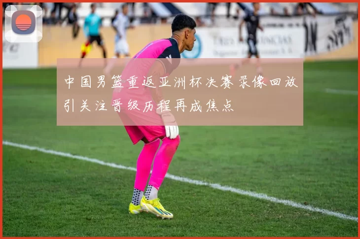 中国男篮重返亚洲杯决赛录像回放引关注晋级历程再成焦点