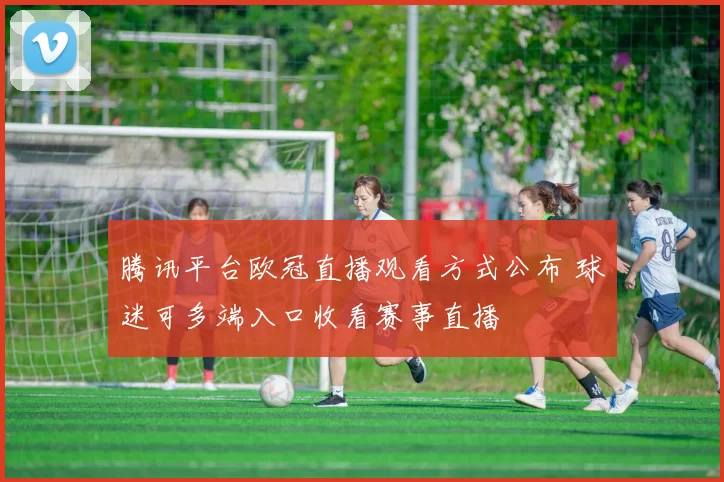 腾讯平台欧冠直播观看方式公布 球迷可多端入口收看赛事直播