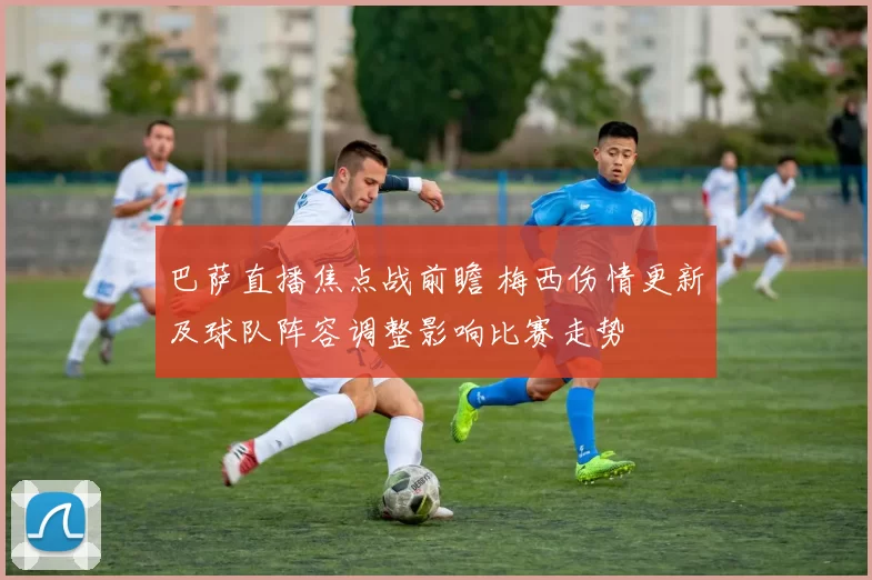 巴萨直播焦点战前瞻 梅西伤情更新及球队阵容调整影响比赛走势