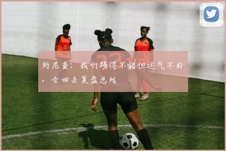 约尼查：我们踢得不错但运气不好，会回去复盘总结