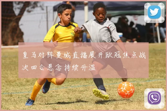 皇马对阵曼城直播展开欧冠焦点战次回合悬念持续升温