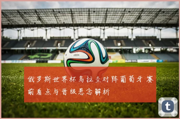 俄罗斯世界杯乌拉圭对阵葡萄牙 赛前看点与晋级悬念解析