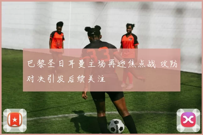 巴黎圣日耳曼主场再迎焦点战 攻防对决引发后续关注