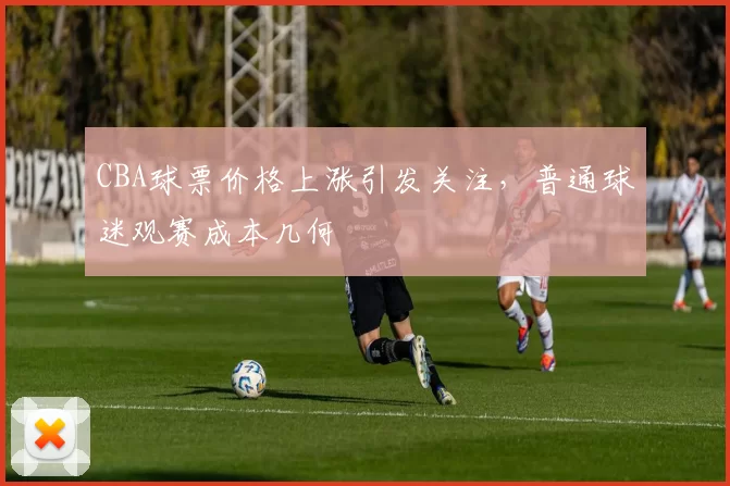 CBA球票价格上涨引发关注，普通球迷观赛成本几何