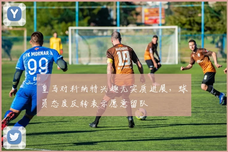 皇马对科纳特兴趣无实质进展，球员态度反转表示愿意留队