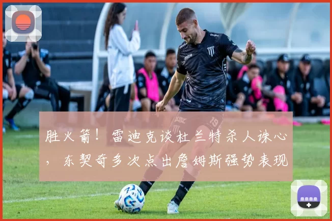 胜火箭！雷迪克谈杜兰特杀人诛心，东契奇多次点出詹姆斯强势表现