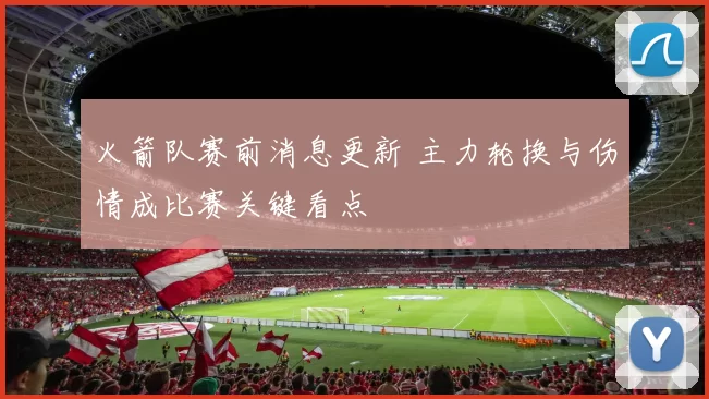 火箭队赛前消息更新 主力轮换与伤情成比赛关键看点
