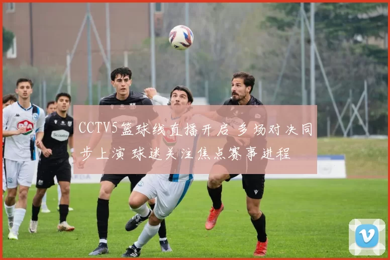 CCTV5篮球线直播开启 多场对决同步上演 球迷关注焦点赛事进程