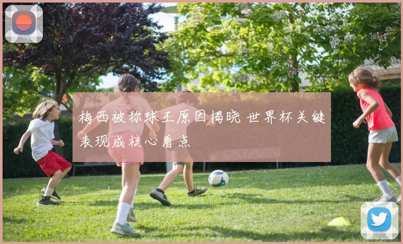 梅西被称球王原因揭晓 世界杯关键表现成核心看点