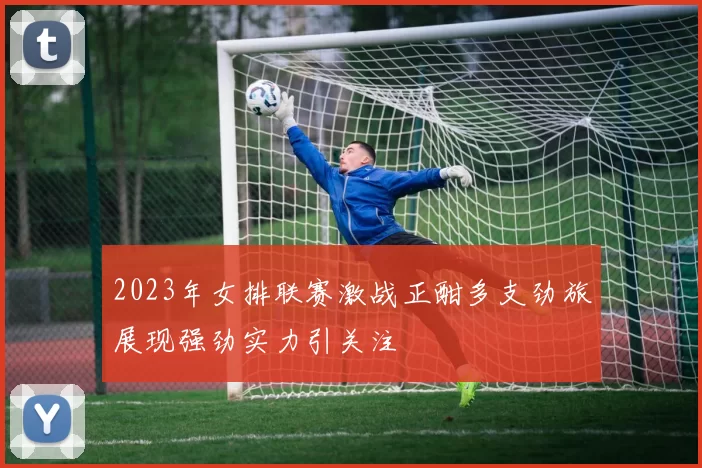 2023年女排联赛激战正酣多支劲旅展现强劲实力引关注