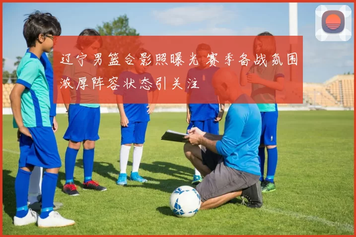 辽宁男篮合影照曝光 赛季备战氛围浓厚阵容状态引关注