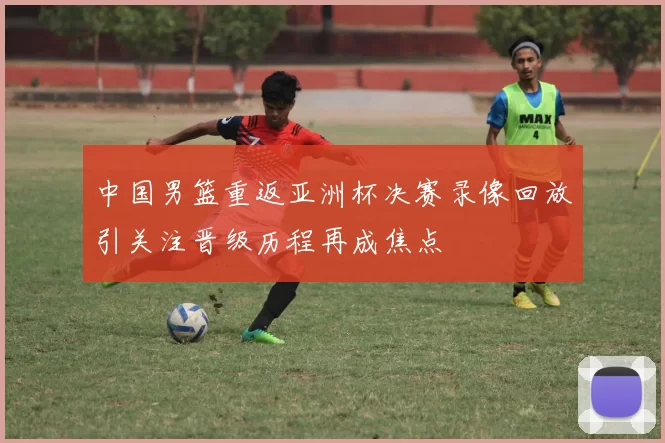 中国男篮重返亚洲杯决赛录像回放引关注晋级历程再成焦点