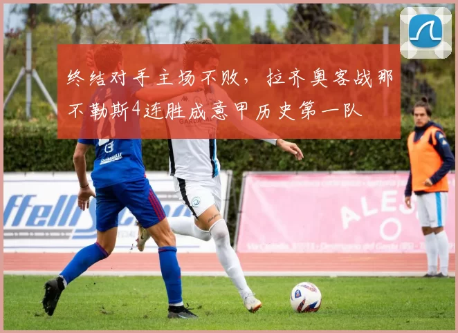 终结对手主场不败，拉齐奥客战那不勒斯4连胜成意甲历史第一队