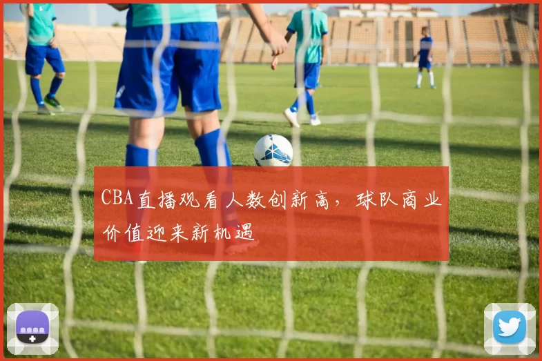 CBA直播观看人数创新高,球队商业价值迎来新机遇