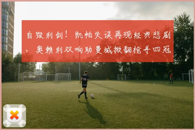 自毁利剑！凯帕失误再现经典悲剧，奥赖利双响助曼城掀翻枪手四冠梦_阿尔特塔_决赛_比赛