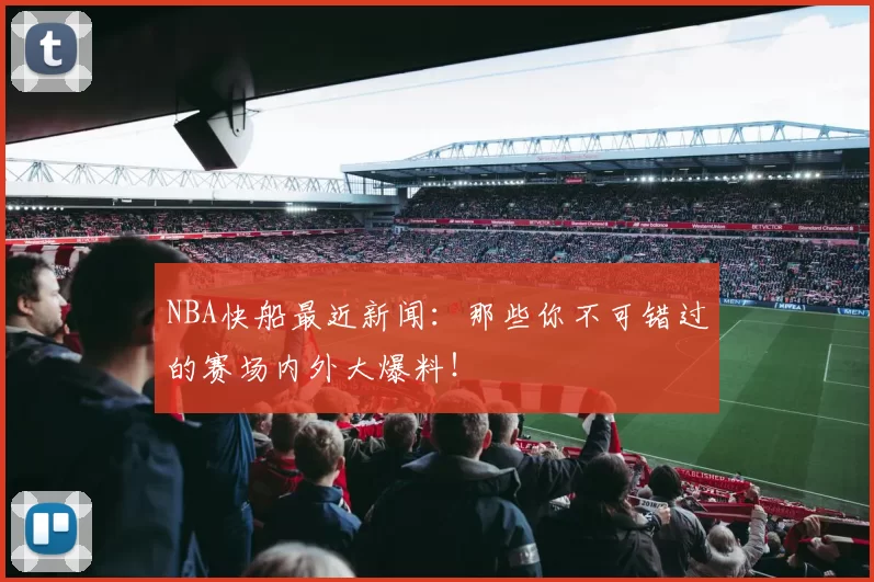 NBA快船最近新闻：那些你不可错过的赛场内外大爆料！