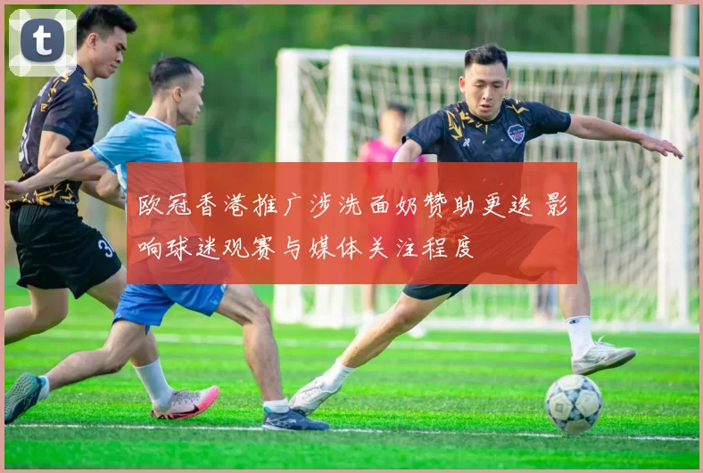 欧冠香港推广涉洗面奶赞助更迭 影响球迷观赛与媒体关注程度
